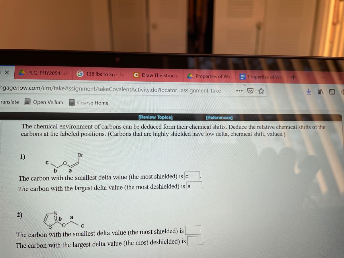 A PLQ-PHY2054L.d
138 lbs to kg - G
C Draw The Structu
4 Properties of Wa
E Properties of Wa
ngagenow.com/ilrn/takeAssignment/takeCovalentActivity.do?locator=Dassignment-take
ranslate
Open Vellum
Course Home
[Review Topics]
[References)
The chemical environment of carbons can be deduced form their chemical shifts. Deduce the relative chemical shifts of the
carbons at the labeled positions. (Carbons that are highly shielded have low delta, chemical shift, values.)
1)
b.
a
The carbon with the smallest delta value (the most shielded) is c
The carbon with the largest delta value (the most deshielded) is a
2)
a
C
The carbon with the smallest delta value (the most shielded) is
The carbon with the largest delta value (the most deshielded) is
