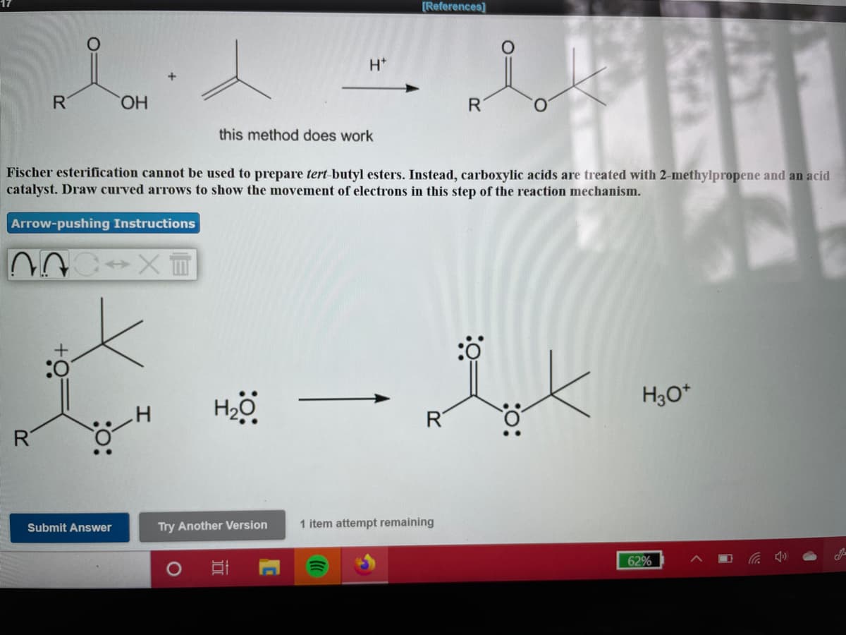 [References]
H*
R
HO,
this method does work
Fischer esterification cannot be used to prepare tert-butyl esters. Instead, carboxylic acids are treated with 2-methylpropene and an acid
catalyst. Draw curved arrows to show the movement of electrons in this step of the reaction mechanism.
Arrow-pushing Instructions
H3O*
HO
R
Submit Answer
Try Another Version
1 item attempt remaining
62%
:o:
