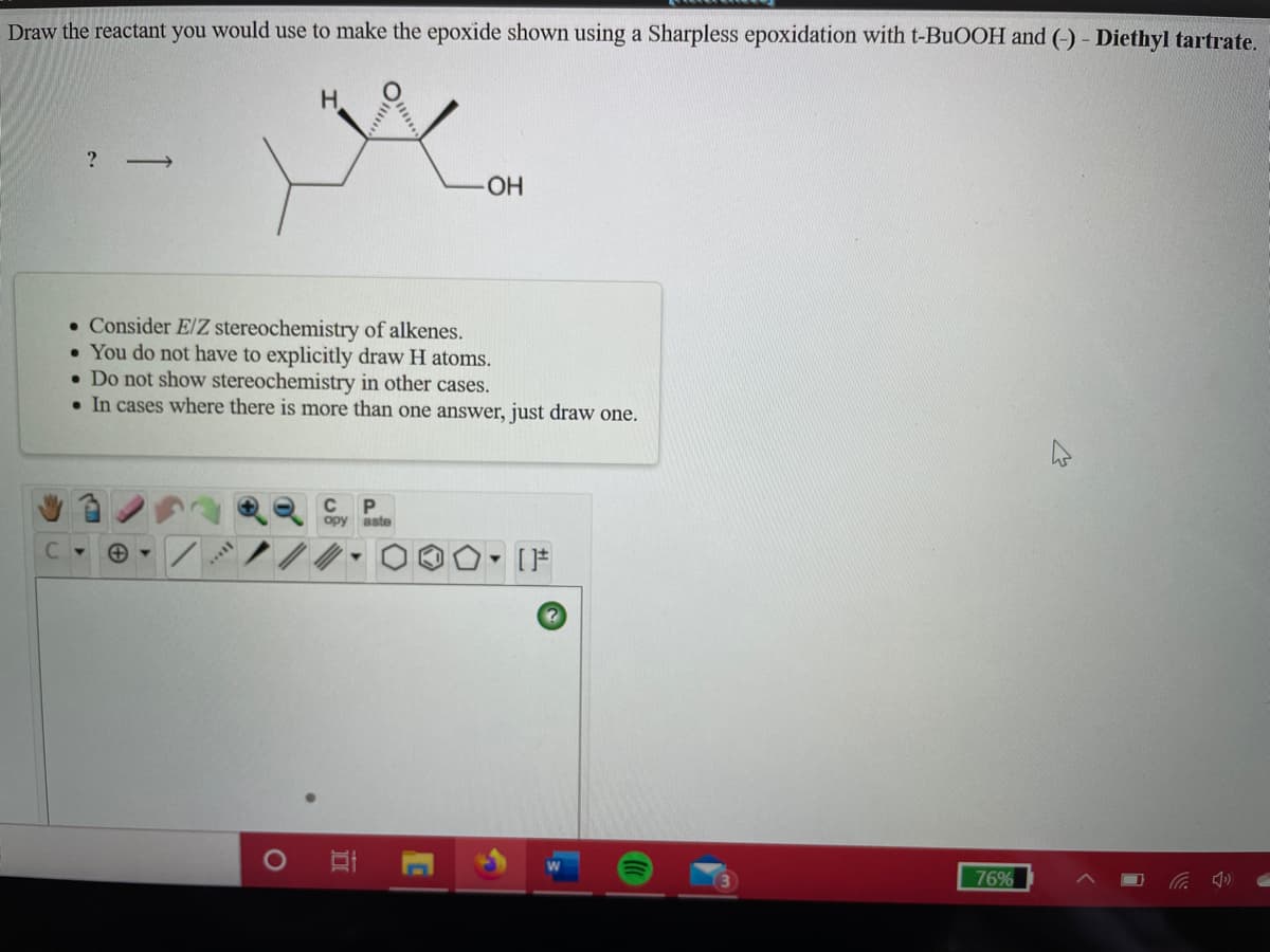 Draw the reactant you would use to make the epoxide shown using a Sharpless epoxidation with t-BUOOH and (-) - Diethyl tartrate.
HO-
• Consider E/Z stereochemistry of alkenes.
• You do not have to explicitly draw H atoms.
• Do not show stereochemistry in other cases.
• In cases where there is more than one answer, just draw one.
opy aste
76%
10
