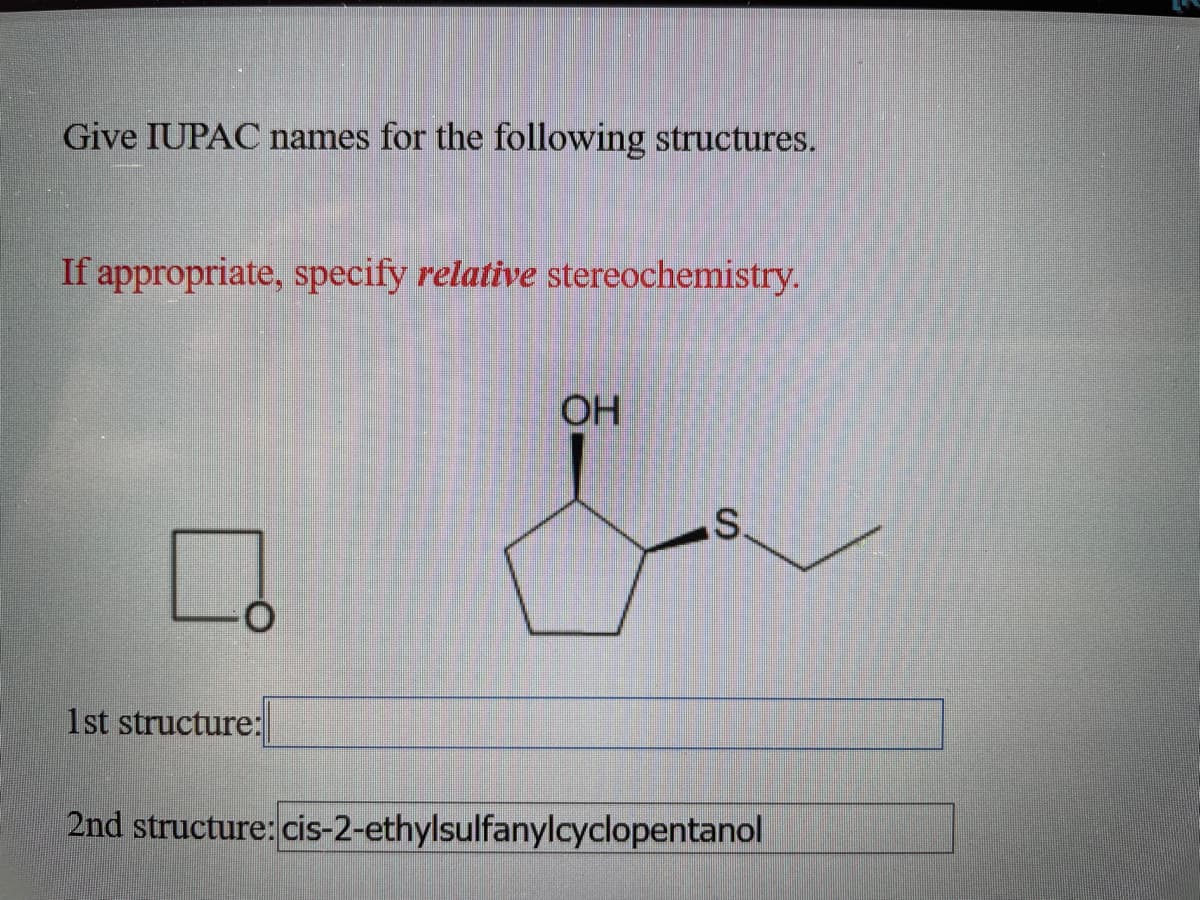 Give IUPAC names for the following structures.
If appropriate, specify relative stereochemistry.
OH
1st structure:
2nd structure: cis-2-ethylsulfanylcyclopentanol
