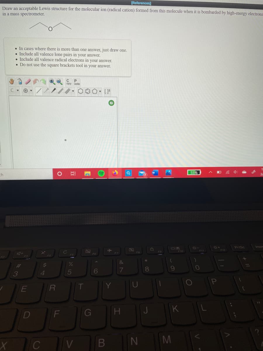[References)
Draw an acceptable Lewis structure for the molecular ion (radical cation) formed from this molecule when it is bombarded by high-energy electrons:
in a mass spectrometer.
• In cases where there is more than one answer, just draw one.
• Include all valence lone pairs in your answer.
Include all valence radical electrons in your answer.
• Do not use the square brackets tool in your answer.
C P
55%
ch
PriSc
Inser
DIR
F11
F3
&
%23
24
5
7
8.
3
4
U
K
G
M
V
B
FL
