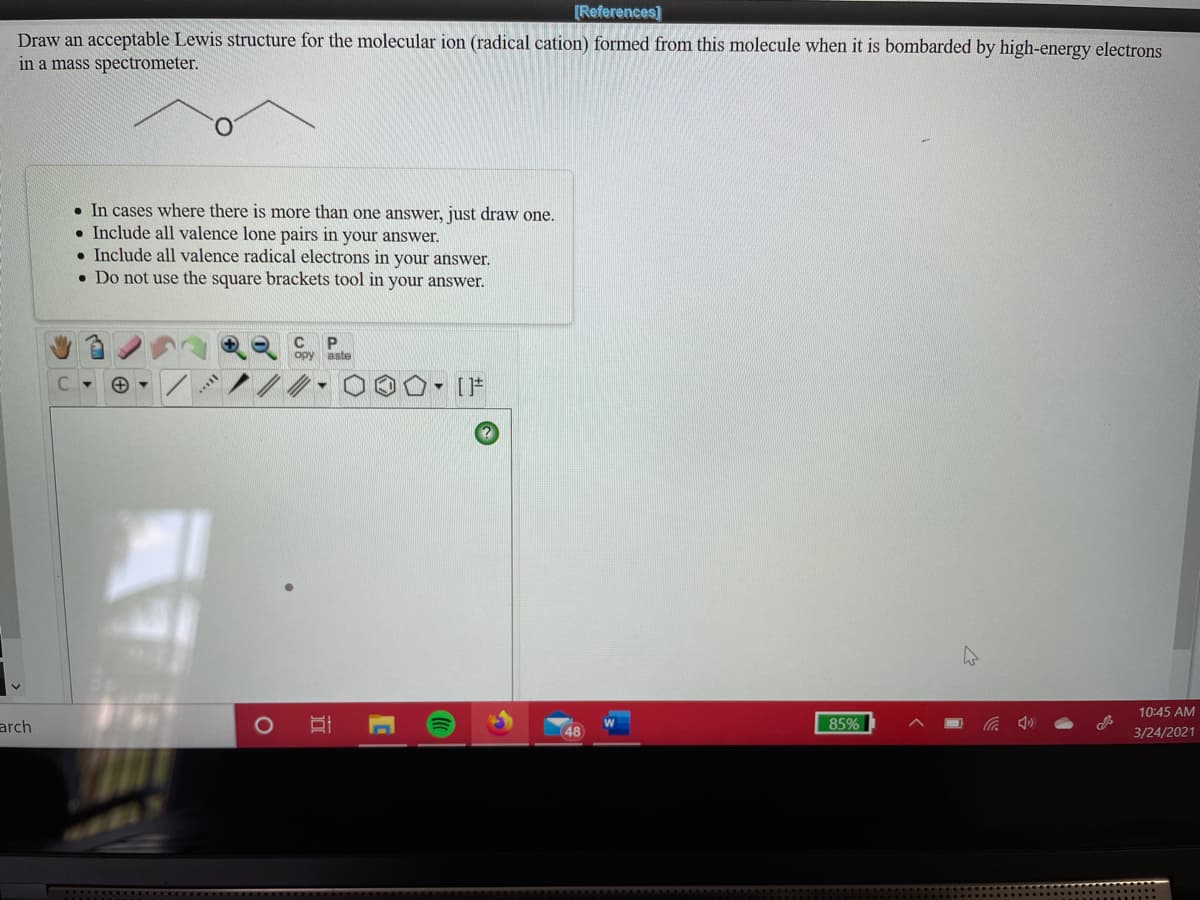 [References)
Draw an acceptable Lewis structure for the molecular ion (radical cation) formed from this molecule when it is bombarded by high-energy electrons
in a mass spectrometer.
• In cases where there is more than one answer, just draw one.
• Include all valence lone pairs in your answer.
• Include all valence radical electrons in your answer.
• Do not use the square brackets tool in your answer.
C
opy aste
- [F
10:45 AM
arch
48
85%
3/24/2021
