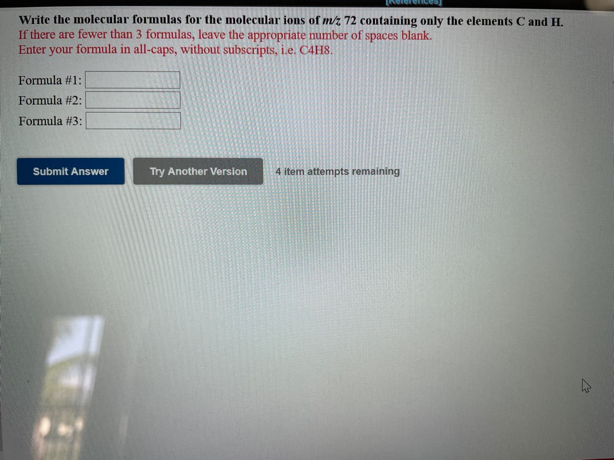 Write the molecular formulas for the molecular ions of m/z 72 containing only the elements C and H.
If there are fewer than 3 formulas, leave the appropriate number of spaces blank.
Enter your formula in all-caps, without subscripts, i.e. C4H8.
Formula #1:
Formula #2:
Formula #3:
Submit Answer
Try Another Version
4 item attempts remaining
