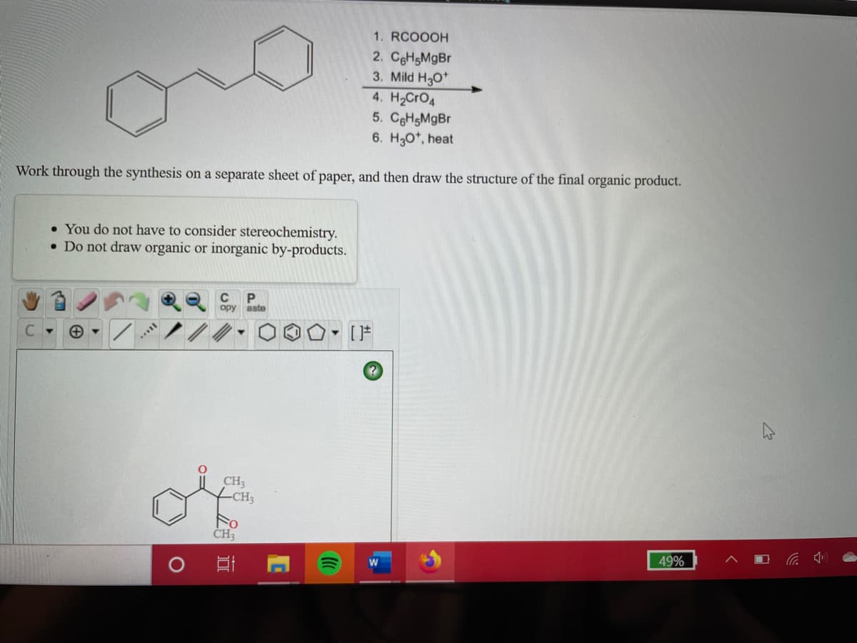 1. RCOOOH
2. CgHgMgBr
3. Mild H30*
4. H2CRO4
5. CgHgMgBr
6. H3O*, heat
Work through the synthesis on a separate sheet of paper, and then draw the structure of the final organic product.
• You do not have to consider stereochemistry.
• Do not draw organic or inorganic by-products.
opy aste
C.
CH3
-CH3
ČH3
49%
