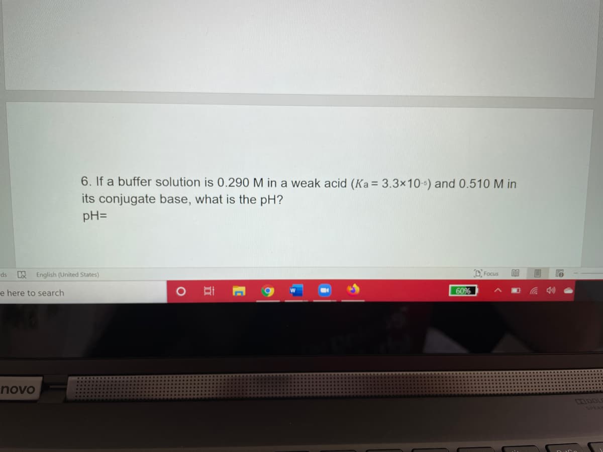 6. If a buffer solution is 0.290 M in a weak acid (Ka = 3.3x10-) and 0.510 M in
its conjugate base, what is the pH?
pH=
ds
English (United States)
D. Focus
e here to search
60%
novo
IDOLE
