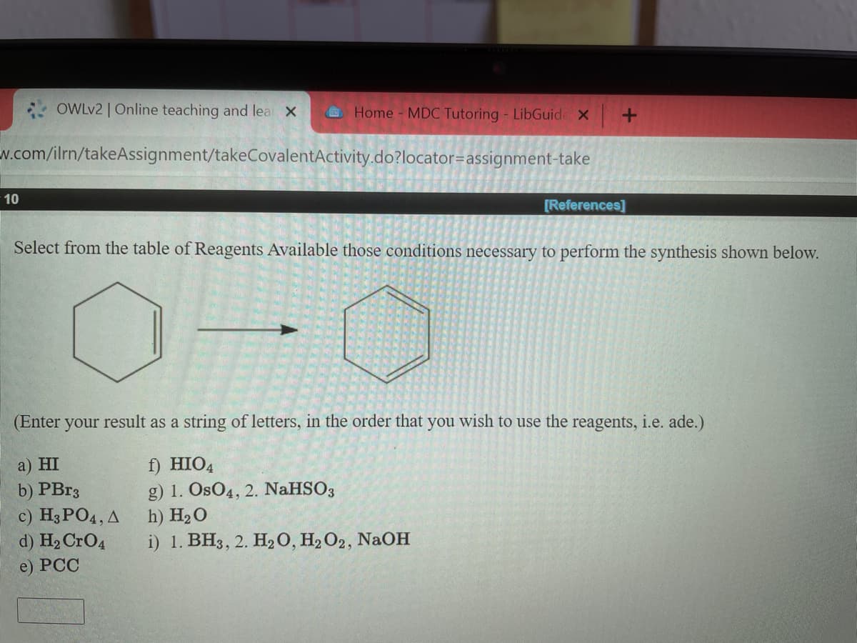 * OWLV2 | Online teaching and lea X
Home MDC Tutoring - LibGuid X
N.com/ilrn/takeAssignment/takeCovalentActivity.do?locator=assignment-take
10
[References]
Select from the table of Reagents Available those conditions necessary to perform the synthesis shown below.
(Enter your result as a string of letters, in the order that you wish to use the reagents, i.e. ade.)
a) HI
b) PB.3
c) Нз РОД, Д
d) H2 CrO4
f) HIO4
g) 1. OsO4, 2. NaHSO3
h) H20
i) 1. BH3, 2. H20, H2O2, NaOH
e) PCC
