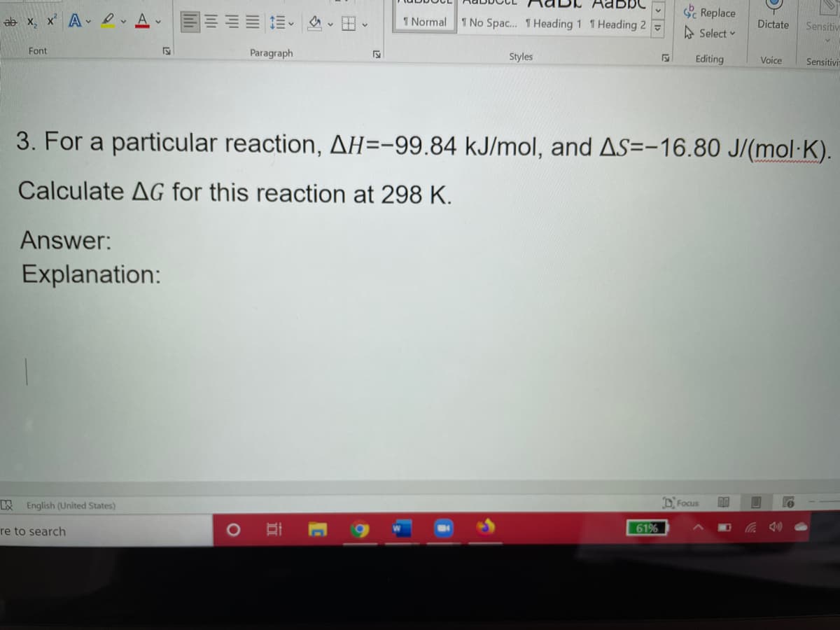 abbo
c Replace
ab x, x A A.
1 Normal
1 No Spac. 1 Heading 1 1 Heading 2 -
Dictate
Sensitive
A Select v
Font
Paragraph
Styles
Editing
Voice
Sensitivit
3. For a particular reaction, AH=-99,84 kJ/mol, and AS=-16.80 J/(mol·K).
Calculate AG for this reaction at 298 K.
Answer:
Explanation:
English (United States)
D. Focus
re to search
61%
