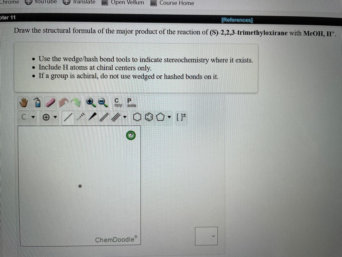 Chrome
Youlube
9 Translate
Open Vellum
Course Home
pter 11
[References]
Draw the structural formula of the major product of the reaction of (S)-2,2,3-trimethyloxirane with MeOH, H*.
• Use the wedge/hash bond tools to indicate stereochemistry where it exists.
• Include H atoms at chiral centers only.
• If a group is achiral, do not use wedged or hashed bonds on it.
opy aste
ChemDoodle
