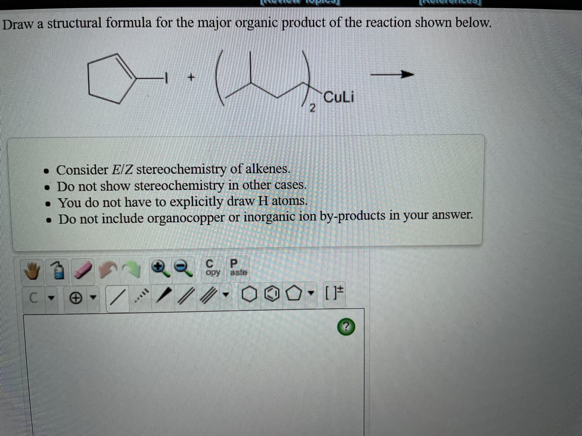 Draw a structural formula for the major organic product of the reaction shown below.
CuLi
• Consider E/Z stereochemistry of alkenes.
• Do not show stereochemistry in other cases.
• You do not have to explicitly draw H atoms.
• Do not include organocopper or inorganic ion by-products in your answer.
C
P.
opy
aste
