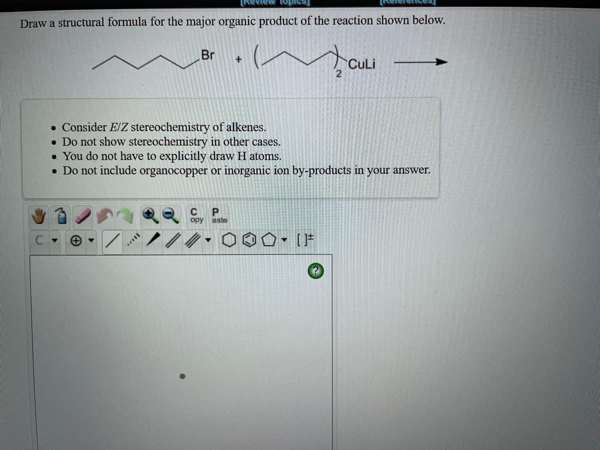 Draw a structural formula for the major organic product of the reaction shown below.
Br
+
CuLi
• Consider E/Z stereochemistry of alkenes.
• Do not show stereochemistry in other cases.
• You do not have to explicitly draw H atoms.
• Do not include organocopper or inorganic ion by-products in your answer.
P.
opy
aste
▼ [片
