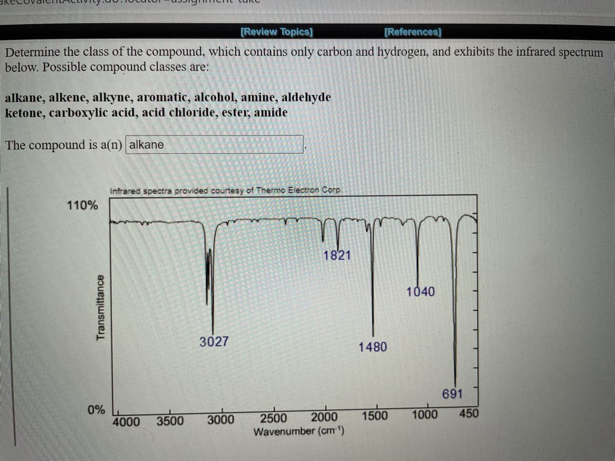 [Review Topics]
[References]
Determine the class of the compound, which contains only carbon and hydrogen, and exhibits the infrared spectrum
below. Possible compound classes are:
alkane, alkene, alkyne, aromatic, alcohol, amine, aldehyde
ketone, carboxylic acid, acid chloride, ester, amide
The compound is a(n) alkane
Infrared spectra provided courtesy of Thermo Electron Corp.
110%
1821
1040
3027
1480
691
0%
4000
1000
3500
3000
2500
2000
1500
450
Wavenumber (cm )
Transmittance
