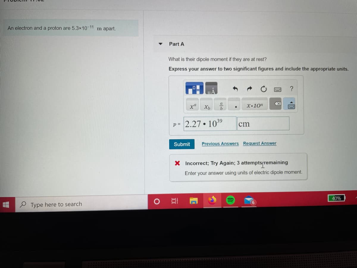 An electron and a proton are 5.3×10-11 m apart.
Part A
What is their dipole moment if they are at rest?
Express your answer to two significant figures and include the appropriate units.
MA
a
b
X•10"
39
p = 2.27 • 10
cm
Submit
Previous Answers Request Answer
X Incorrect; Try Again; 3 attemptsremaining
Enter your answer using units of electric dipole moment.
40%
e Type here to search
