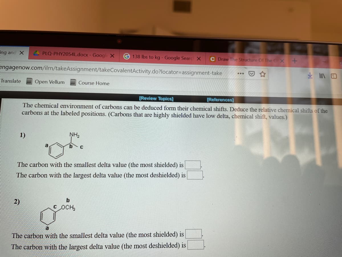 ing and X
PLQ-PHY2054L.docx- Google X
G 138 lbs to kg - Google Searc X
C Draw The Structure Of The CX
engagenow.com/ilrn/takeAssignment/takeCovalentActivity.do?locator3Dassignment-take
...
Translate
Open Vellum
Course Home
[Review Topics]
[References]
The chemical environment of carbons can be deduced form their chemical shifts. Deduce the relative chemical shifts of the
carbons at the labeled positions. (Carbons that are highly shielded have low delta, chemical shift, values.)
1)
NH2
C
The carbon with the smallest delta value (the most shielded) is
The carbon with the largest delta value (the most deshielded) is
2)
b
с осн
The carbon with the smallest delta value (the most shielded) is
The carbon with the largest delta value (the most deshielded) is
