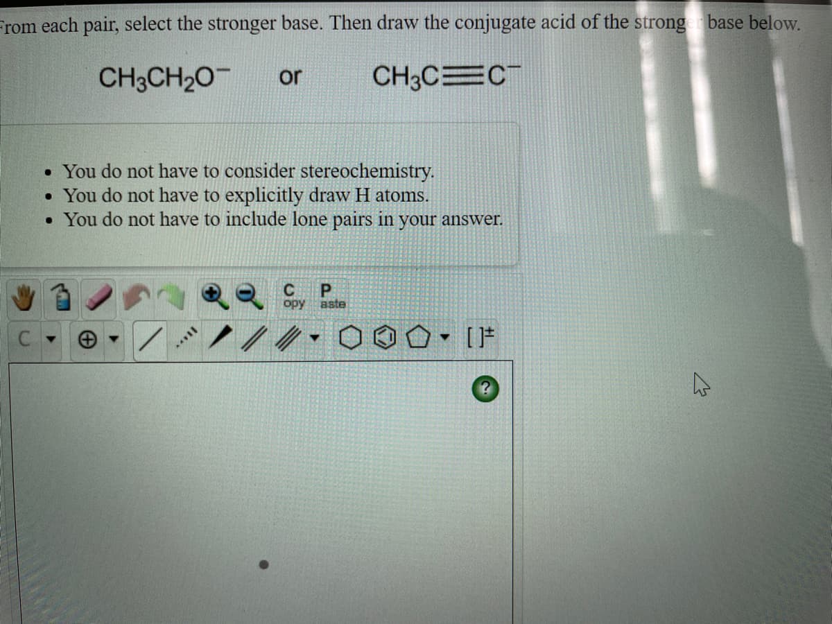 From each pair, select the stronger base. Then draw the conjugate acid of the strong base below.
CH3CH20
or
CH3CEC
• You do not have to consider stereochemistry.
You do not have to explicitly draw H atoms.
• You do not have to include lone pairs in your answer.
C
opy
aste
