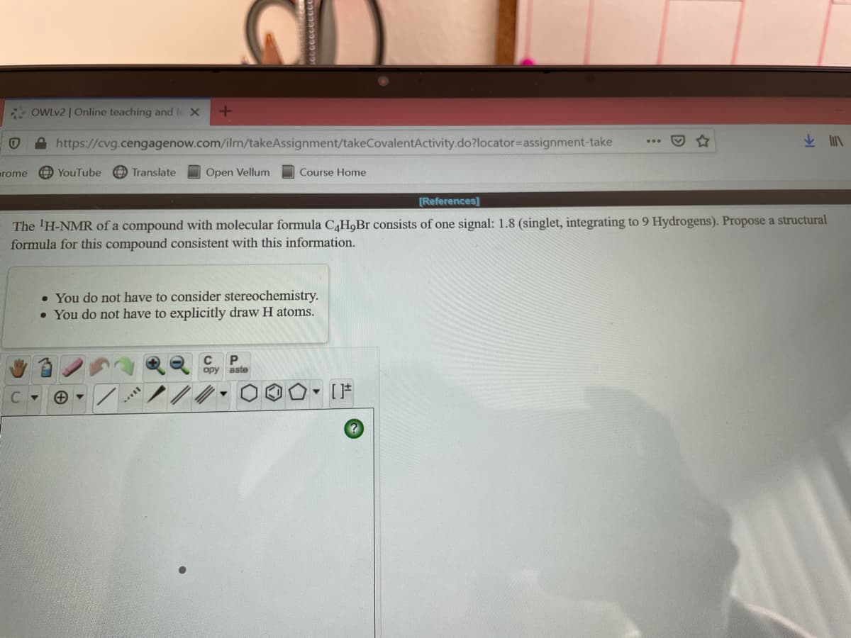 OWLV2 | Online teaching and le X
D https://cvg.cengagenow.com/ilrm/takeAssignment/takeCovalentActivity.do?locator=Dassignment-take
rome
YouTube
OTranslate
Open Vellum
Course Home
[References]
The 'H-NMR of a compound with molecular formula C4H,Br consists of one signal: 1.8 (singlet, integrating to 9 Hydrogens). Propose a structural
formula for this compound consistent with this information.
• You do not have to consider stereochemistry.
• You do not have to explicitly draw H atoms.
C
ору
aste
C.
