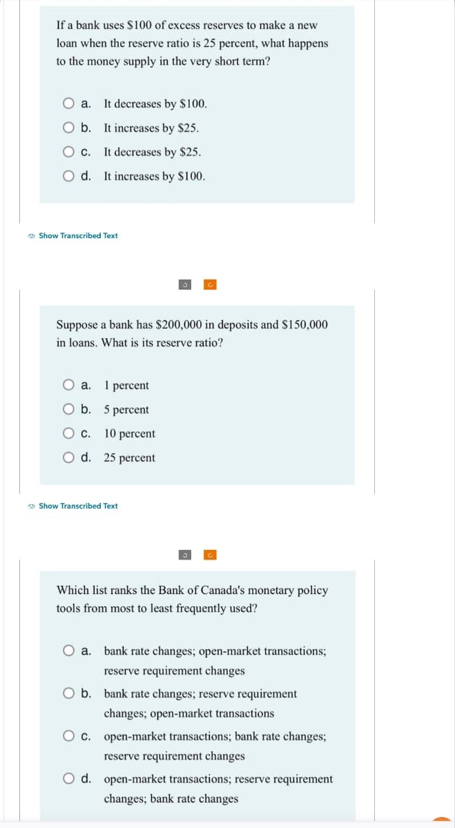 If a bank uses $100 of excess reserves to make a new
loan when the reserve ratio is 25 percent, what happens
to the money supply in the very short term?
O a. It decreases by $100.
O b. It increases by $25.
O c. It decreases by $25.
O d. It increases by $100.
Show Transcribed Text
Suppose a bank has $200,000 in deposits and $150,000
in loans. What is its reserve ratio?
O a.
1 percent
O b.
5 percent
O C.
10 percent
O d. 25 percent
Show Transcribed Text
Which list ranks the Bank of Canada's monetary policy
tools from most to least frequently used?
O a.
bank rate changes; open-market transactions;
reserve requirement changes
O b. bank rate changes; reserve requirement
changes; open-market transactions
O c. open-market transactions; bank rate changes;
reserve requirement changes
O d. open-market transactions; reserve requirement
changes; bank rate changes