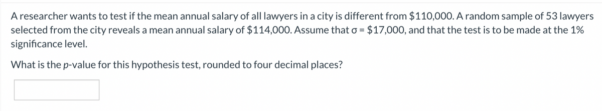 A researcher wants to test if the mean annual salary of all lawyers in a city is different from $110,000. A random sample of 53 lawyers
selected from the city reveals a mean annual salary of $114,000. Assume that o = $17,000, and that the test is to be made at the 1%
%3D
significance level.
What is the p-value for this hypothesis test, rounded to four decimal places?
