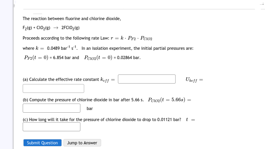 The reaction between fluorine and chlorine dioxide,
F2(g) + CLO2(g) → 2FCIO2(g)
Proceeds according to the following rate Law: r = k · PF2 · Pcio2
where k = 0.0489 bar"1 s1. In an isolation experiment, the initial partial pressures are:
Pr2(t = 0) = 6.854 bar and Pcio2(t = 0) = 0.02864 bar.
(a) Calculate the effective rate constant keff
Ukeff
(b) Compute the pressure of chlorine dioxide in bar after 5.66 s. Pcio2(t = 5.66s) =
bar
(c) How long will it take for the pressure of chlorine dioxide to drop to 0.01121 bar? t
Submit Question
Jump to Answer
