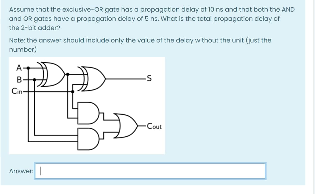 Assume that the exclusive-OR gate has a propagation delay of 10 ns and that both the AND
and OR gates have a propagation delay of 5 ns. What is the total propagation delay of
the 2-bit adder?
Note: the answer should include only the value of the delay without the unit (just the
number)
А-
В
Cin-
Cout
Answer:
