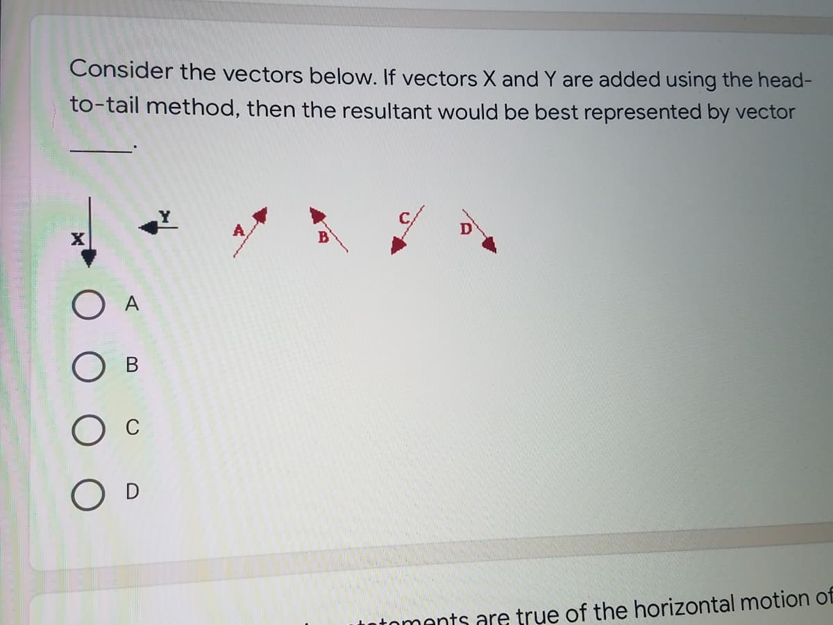 Consider the vectors below. If vectors X and Y are added using the head-
to-tail method, then the resultant would be best represented by vector
B
O A
O c
O D
totoments are true of the horizontal motion of
