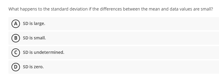 What happens to the standard deviation if the differences between the mean and data values are small?
A SD is large.
B SD is small.
© SD is undetermined.
D SD is zero.
