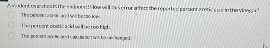 A student overshoots the endpoint! How will this error affect the reported percent acetic acid in the vinegar?
The percent acetic acid will be too low
The percent acetic acid will be too high.
The percent acetic acid calculation will be unchanged.
000