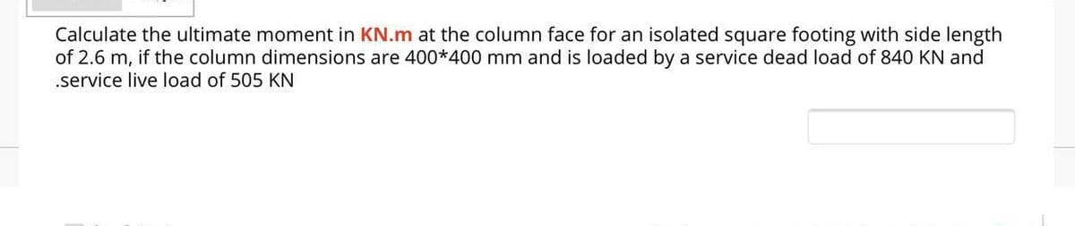 Calculate the ultimate moment in KN.m at the column face for an isolated square footing with side length
of 2.6 m, if the column dimensions are 400*400 mm and is loaded by a service dead load of 840 KN and
.service live load of 505 KN
