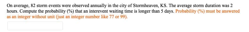 On average, 82 storm events were observed annually in the city of Stormheaven, KS. The average storm duration was 2
hours. Compute the probability (%) that an interevent waiting time is longer than 5 days. Probability (%) must be answered
as an integer without unit (just an integer number like 77 or 99).
