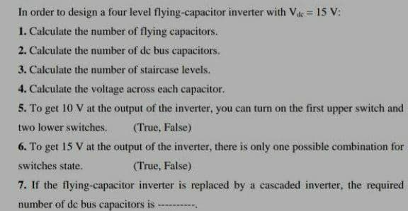 In order to design a four level flying-capacitor inverter with Vac = 15 V:
1. Calculate the number of flying capacitors.
2. Calculate the number of de bus capacitors.
3. Calculate the number of staircase levels.
4. Calculate the voltage across each capacitor.
5. To get 10 V at the output of the inverter, you can turn on the first upper switch and
two lower switches.
(True, False)
6. To get 15 V at the output of the inverter, there is only one possible combination for
switches state.
(True, False)
7. If the flying-capacitor inverter is replaced by a cascaded inverter, the required
number of de bus capacitors is
