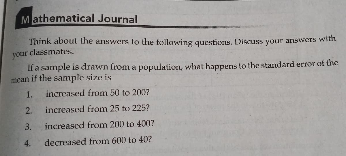 Mathematical Journal
Think about the answers to the following questions. Discuss your answers with
classmates.
your
If a sample is drawn from a population, what happens to the standard error of the
mean if the sample size is
1.
increased from 50 to 200?
2.
increased from 25 to 225?
3.
increased from 200 to 400?
4.
decreased from 600 to 40?
