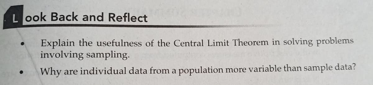 L ook Back and Reflect
Explain the usefulness of the Central Limit Theorem in solving problems
involving sampling.
Why are individual data from a population more variable than sample data?
