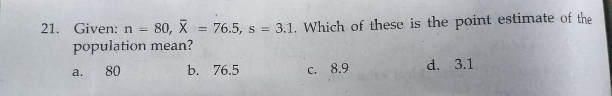 21. Given: n =
80, X = 76.5, s = 3.1. Which of these is the point estimate of the
population mean?
a.
80
b. 76.5
C. 8.9
d. 3.1
