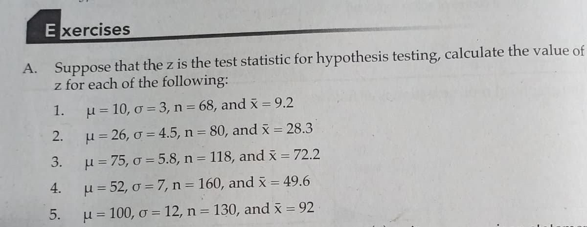 E xercises
A. Suppose that the z is the test statistic for hypothesis testing, calculate the value of
z for each of the following:
1.
µ = 10, o = 3, n= 68, and x = 9.2
2.
u = 26, o = 4.5, n = 80, and x = 28.3
3.
µ = 75, o = 5.8, n = 118, and x = 72.2
4.
µ = 52, o = 7, n = 160, and x = 49.6
5.
µ = 100, o = 12, n = 130, and x = 92
