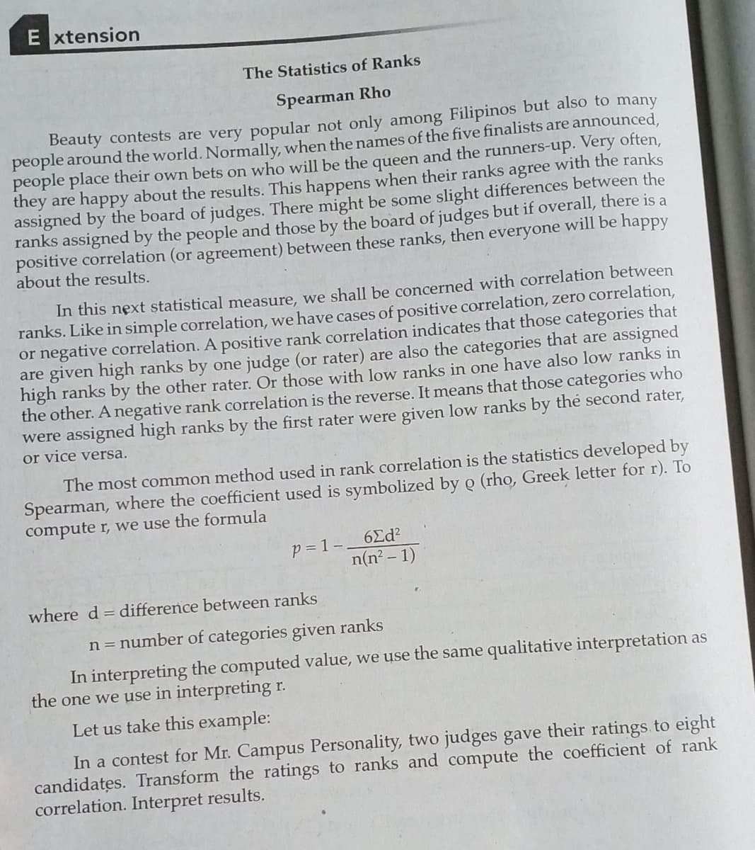 E xtension
The Statistics of Ranks
Spearman Rho
Beauty contests are very popular not only among Filipinos but also to many
people around the world. Normally, when the names of the five finalists are announced,
people place their own bets on who will be the queen and the runners-up. Very often,
they are happy about the results. This happens when their ranks agree with the ranks
assigned by the board of judges. There might be some slight differences between the
ranks assigned by the people and those by the board of judges but if overall, there is a
positive correlation (or agreement) between these ranks, then everyone will be happy
about the results.
In this next statistical measure, we shall be concerned with correlation between
ranks. Like in simple correlation, we have cases of positive correlation, zero correlation,
or negative correlation. A positive rank correlation indicates that those categories that
are given high ranks by one judge (or rater) are also the categories that are assigned
high ranks by the other rater. Or those with low ranks in one have also low ranks in
the other. A negative rank correlation is the reverse. It means that those categories who
were assigned high ranks by the first rater were given low ranks by the second rater,
or vice versa.
The most common method used in rank correlation is the statistics developed by
Spearman, where the coefficient used is symbolized by ọ (rho, Greek letter for r). To
compute r, we use the formula
6Ed?
p = 1 -.
n(n² – 1)
where d = difference between ranks
n = number of categories given ranks
In interpreting the computed value, we use the same qualitative interpretation as
the one we use in interpreting r.
Let us take this example:
In a contest for Mr. Campus Personality, two judges gave their ratings to eight
candidates. Transform the ratings to ranks and compute the coefficient of rank
correlation. Interpret results.
