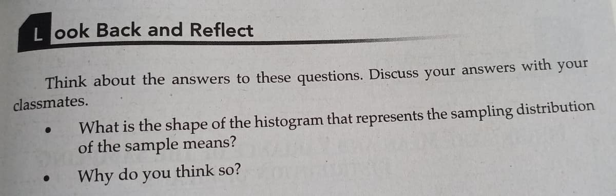 L ook Back and Reflect
Think about the answers to these questions. Discuss your answers with your
classmates.
What is the shape of the histogram that represents the sampling distribution
of the sample means?
Why do
you
think so?
