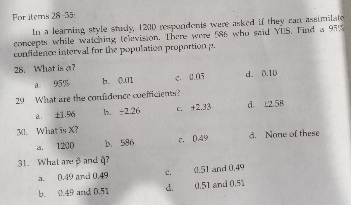 For items 28-35:
In a learning style study, 1200 respondents were asked if they can assimilate
concepts while watching television. There were 586 who said YES. Find a 95%
confidence interval for the population proportion p.
28. What is a?
95%
b. 0.01
c. 0.05
d. 0.10
a.
29
What are the confidence coefficients?
+1.96
b. +2.26
C. +2.33
d. +2.58
a.
30. What is X?
1200
b. 586
C. 0.49
d. None of these
a.
31. What are p and ĝ?
0.49 and 0.49
С.
0.51 and 0.49
a.
b.
0.49 and 0.51
d.
0.51 and 0.51
