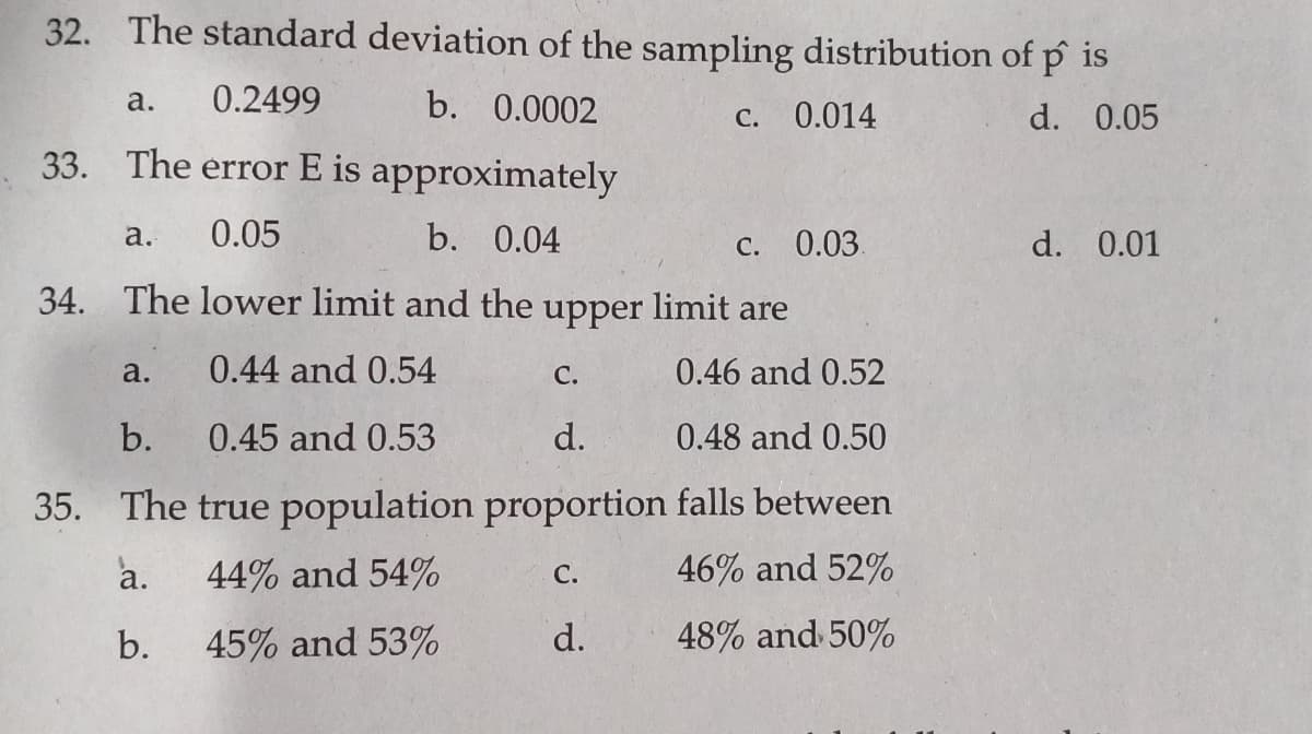 32. The standard deviation of the sampling distribution of p is
0.2499
b. 0.0002
а.
C. 0.014
d. 0.05
33. The error E is approximately
a.
0.05
b. 0.04
C. 0.03.
d. 0.01
34. The lower limit and the
upper
limit are
a.
0.44 and 0.54
С.
0.46 and 0.52
b.
0.45 and 0.53
d.
0.48 and 0.50
35. The true population proportion falls between
a.
44% and 54%
46% and 52%
С.
b.
45% and 53%
d.
48% and 50%
