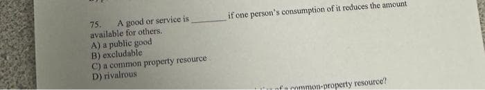 A good or service is
75.
available for others.
A) a public good
B) excludable
C) a common property resource
D) rivalrous
if one person's consumption of it reduces the amount
nfcommon-property resource?