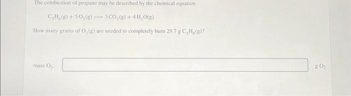 The combustion of propane may be described by the chemical equation
CH₂(g) +50₂(g) 3 CO₂(g) + 4H₂O(g)
How many grams of O, (g) are needed to completely burn 29.7 g C, H, (g)?
mass 0₂:
-
80₂