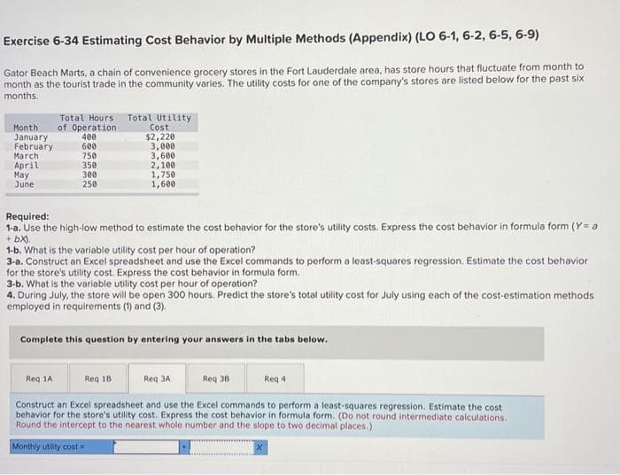 Exercise 6-34 Estimating Cost Behavior by Multiple Methods (Appendix) (LO 6-1, 6-2, 6-5, 6-9)
Gator Beach Marts, a chain of convenience grocery stores in the Fort Lauderdale area, has store hours that fluctuate from month to
month as the tourist trade in the community varies. The utility costs for one of the company's stores are listed below for the past six
months.
Total Hours Total Utility
Month of Operation
January
400
February
600
750
March
April
May
June
350
300
250
Cost
$2,220
3,000
3,600
2,100
1,750
1,600
Required:
1-a. Use the high-low method to estimate the cost behavior for the store's utility costs. Express the cost behavior in formula form (Y= a
+ bx).
1-b. What is the variable utility cost per hour of operation?
3-a. Construct an Excel spreadsheet and use the Excel commands to perform a least-squares regression. Estimate the cost behavior
for the store's utility cost. Express the cost behavior in formula form.
3-b. What is the variable utility cost per hour of operation?
4. During July, the store will be open 300 hours. Predict the store's total utility cost for July using each of the cost-estimation methods
employed in requirements (1) and (3).
Complete this question by entering your answers in the tabs below.
Req 18
Req 1A
Req 3A
Req 4
Construct an Excel spreadsheet and use the Excel commands to perform a least-squares regression. Estimate the cost
behavior for the store's utility cost. Express the cost behavior in formula form. (Do not round intermediate calculations.
Round the intercept to the nearest whole number and the slope to two decimal places.)
Monthly utility cost=
Req 3B