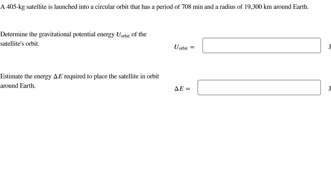 A 405-kg satellite is launched into a circular orbit that has a period of 708 min and a radius of 19,300 km around Earth.
Determine the gravitational potential energy Uorbit of the
satellite's orbit.
Estimate the energy AE required to place the satellite in orbit
around Earth.
Uorbit =
ΔΕ =
J
J