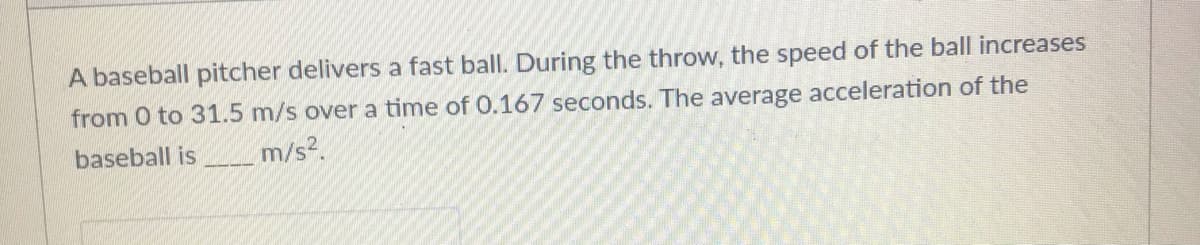 A baseball pitcher delivers a fast ball. During the throw, the speed of the ball increases
from 0 to 31.5 m/s over a time of 0.167 seconds. The average acceleration of the
baseball is
m/s?.
