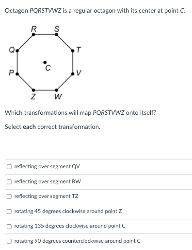 Octagon PQRSTVWZ is a regular octagon with its center at point C.
R S
P
V
Which transformations will map PQRSTVWZ onto itself?
Select each correct transformation.
reflecting over segment QV
reflecting over segment RW
O reflecting over segment TZ
O rotating 45 degrees clockwise around point Z
O rotating 135 degrees clockwise around point C
rotating 90 degrees counterclockwise around point C
N
