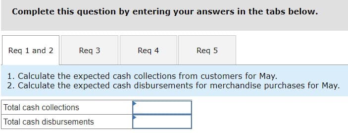 ### Calculation Task Overview

As part of this exercise, you'll need to determine specific financial metrics for the month of May. Please follow the instructions to complete the given tasks. Enter your answers in the respective tabs provided.

### Instructions

#### Required Calculations for May:

1. **Calculate the expected cash collections from customers.**
   
   - **Total cash collections:** [Input required]

2. **Calculate the expected cash disbursements for merchandise purchases.**

   - **Total cash disbursements:** [Input required]

### Interface Description

The interface includes multiple tabs labeled as:

- **Req 1 and 2**: For the first and second calculation requirements.
- **Req 3**: For the third calculation (not visible in the current prompt).
- **Req 4**: For the fourth calculation (not visible in the current prompt).
- **Req 5**: For the fifth calculation (not visible in the current prompt).

### Input Fields:

- **Total cash collections**: [Enter the calculated value here]
- **Total cash disbursements**: [Enter the calculated value here]

### Diagram/Graph Explanation:

No diagrams or graphs are included in this prompt. The task is focused on the entry of numerical calculations into the provided text fields.

**Note:** Ensure that you analyze all required data and perform necessary calculations accurately before entering values into the interface.