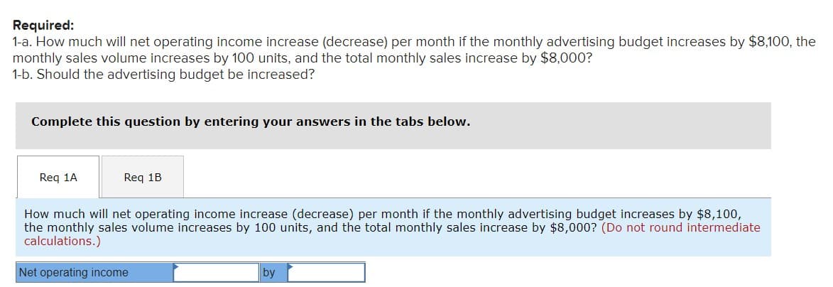 Required:
1-a. How much will net operating income increase (decrease) per month if the monthly advertising budget increases by $8,100, the
monthly sales volume increases by 100 units, and the total monthly sales increase by $8,000?
1-b. Should the advertising budget be increased?
Complete this question by entering your answers in the tabs below.
Req 1A
Req 1B
How much will net operating income increase (decrease) per month if the monthly advertising budget increases by $8,100,
the monthly sales volume increases by 100 units, and the total monthly sales increase by $8,000? (Do not round intermediate
calculations.)
Net operating income
by