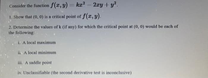 Consider the function f(T,y)= kT – 2xy + y?.
%3D
-
1. Show that (0, 0) is a critical point of f(T, y).
2. Determine the values of k (if any) for which the critical point at (0, 0) would be each of
the following:
i. A local maximum
ii, A local minimum
iii. A saddle point
iv. Unclassifiable (the second derivative test is inconclusive)
