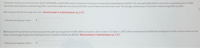Tamarisk Company's net income for 2025 is $598.000, and 84,000 shares of common stock were issued and outstanding during 2025. The only potentially dilutive securities outstanding were 27,000
executive stock options issued during 2024, each exercisable for one share at $19.00, none of these have been exercised. The average market price of Tamarisk's stock during 2025 was $25.
(a) Compute diuted earnings per share. (Round answer to 2 decimal places, eg 2.55)
Diluted earnings per share $
(b) Assume the same facts as those assumed for part (a), except that 10.000 additional options were issued on October 1, 2025, with an exercise price of $26 (the market price of the common stock on that
date). The average market price during the last 3 months of 2025 was $28.00. (Round answer to 2 decimal places, eg. 2.55)
Diluted earnings per share $