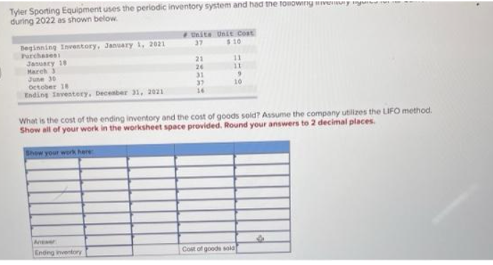 Tyler Sporting Equipment uses the periodic inventory system and had the following inventory m
during 2022 as shown below.
Beginning Inventory, January 1, 2021
Purchases:
January 18
March 3
June 30
October 18
Ending Inventory, December 31, 2021
Show your work here:
Unite Unit Cost
37
$10
Answer
Ending inventory
21
26
31
37
16
11
11
What is the cost of the ending inventory and the cost of goods sold? Assume the company utilizes the LIFO method.
Show all of your work in the worksheet space provided. Round your answers to 2 decimal places.
9
10
Cost of goods sold