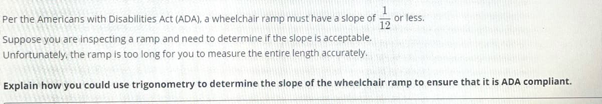 1
or less.
12
Per the Americans with Disabilities Act (ADA), a wheelchair ramp must have a slope of
Suppose you are inspecting a ramp and need to determine if the slope is acceptable.
Unfortunately, the ramp is too long for you to measure the entire length accurately.
Explain how you could use trigonometry to determine the slope of the wheelchair ramp to ensure that it is ADA compliant.
