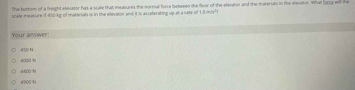 The bottom of a freight elevator has a scale that measures the normal force between the floor of the elevator and the materials in the elevator. What force will the
scale measure if 450 kg of materials is in the elevator and it is accelerating up at a rate of 1.0 m/s2?
Your answer:
O 450 N
4000 N
4400 N
O 4900 N
